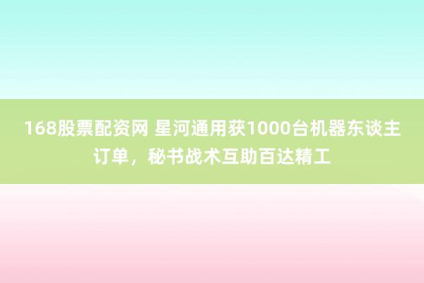 168股票配资网 星河通用获1000台机器东谈主订单，秘书战术互助百达精工