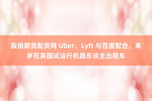 股指期货配资网 Uber、Lyft 与百度配合，来岁在英国试运行机器东谈主出租车