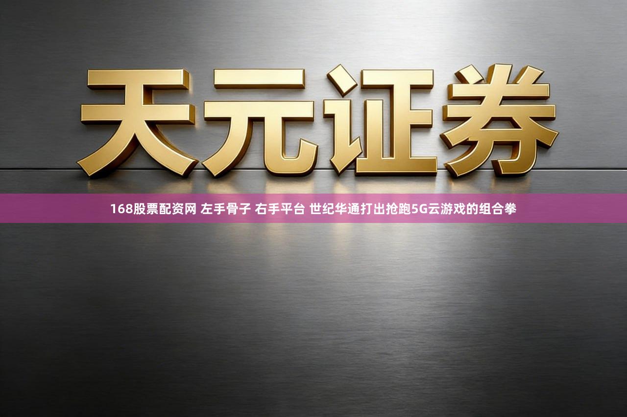 168股票配资网 左手骨子 右手平台 世纪华通打出抢跑5G云游戏的组合拳