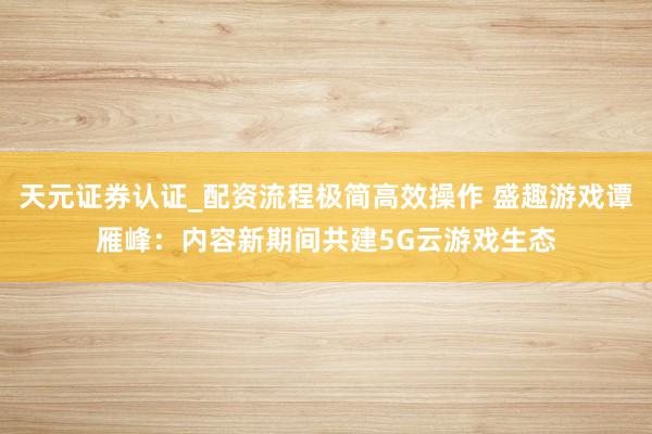 天元证券认证_配资流程极简高效操作 盛趣游戏谭雁峰：内容新期间共建5G云游戏生态
