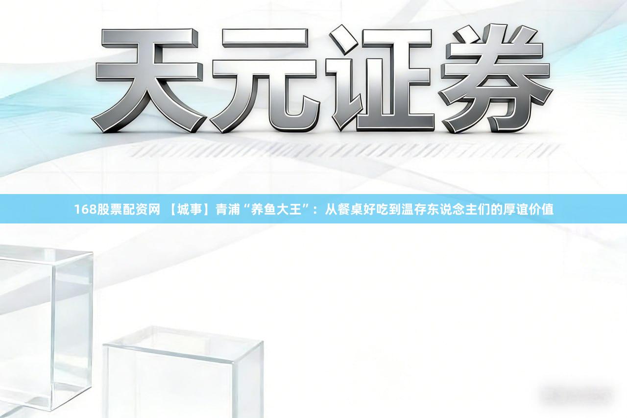 168股票配资网 【城事】青浦“养鱼大王”:从餐桌好吃到温存东说念主们的厚谊价值