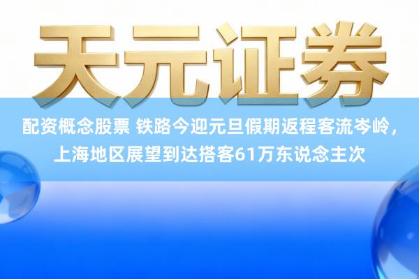 配资概念股票 铁路今迎元旦假期返程客流岑岭,上海地区展望到达搭客61万东说念主次