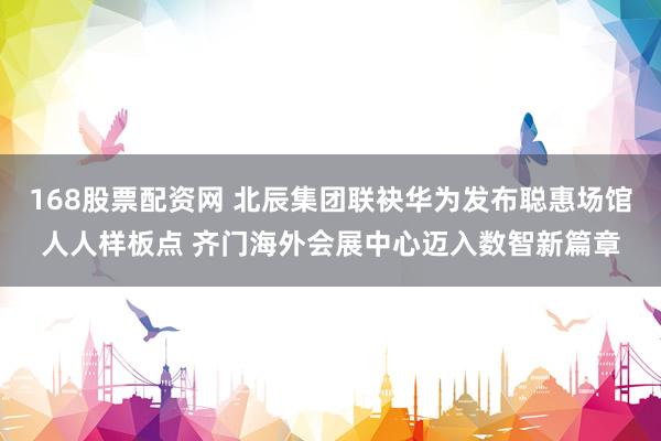 168股票配资网 北辰集团联袂华为发布聪惠场馆人人样板点 齐门海外会展中心迈入数智新篇章