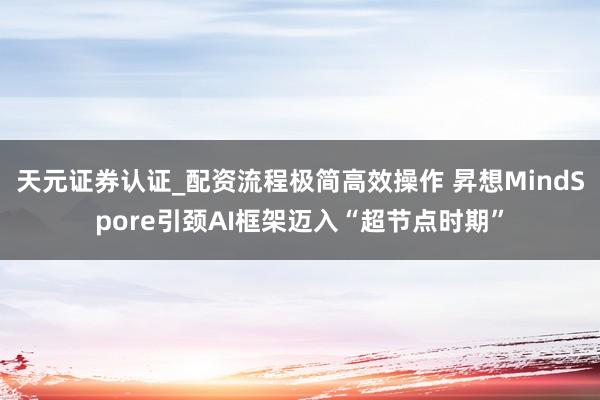 天元证券认证_配资流程极简高效操作 昇想MindSpore引颈AI框架迈入“超节点时期”