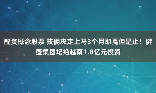 配资概念股票 技俩决定上马3个月即戛但是止！健盛集团圮绝越南1.8亿元投资