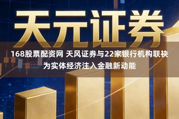 168股票配资网 天风证券与22家银行机构联袂为实体经济注入金融新动能