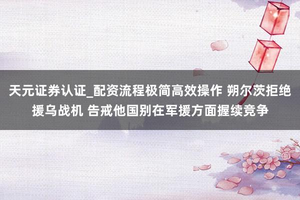 天元证券认证_配资流程极简高效操作 朔尔茨拒绝援乌战机 告戒他国别在军援方面握续竞争