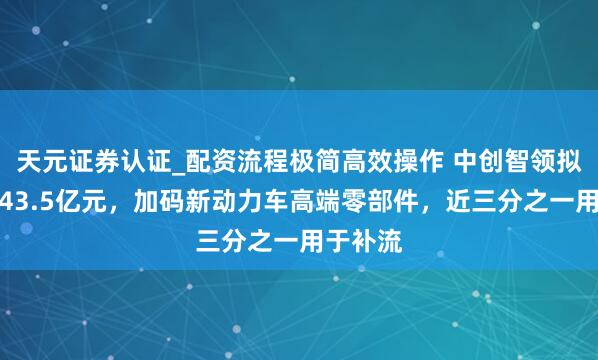天元证券认证_配资流程极简高效操作 中创智领拟发债约43.5亿元，加码新动力车高端零部件，近三分之一用于补流