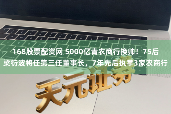 168股票配资网 5000亿青农商行换帅！75后梁衍波将任第三任董事长，7年先后执掌3家农商行