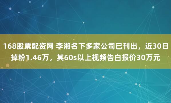 168股票配资网 李湘名下多家公司已刊出，近30日掉粉1.46万，其60s以上视频告白报价30万元