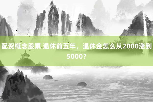 配资概念股票 退休前五年，退休金怎么从2000涨到5000？