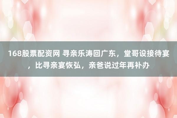 168股票配资网 寻亲乐涛回广东，堂哥设接待宴，比寻亲宴恢弘，亲爸说过年再补办